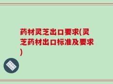 药材灵芝出口要求(灵芝药材出口标准及要求)