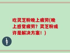 吃灵芝粉晚上疲劳(晚上感觉疲劳？灵芝粉或许是解决方案！)