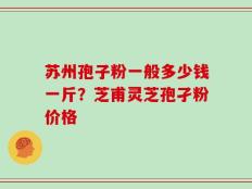 苏州孢子粉一般多少钱一斤？芝甫灵芝孢孑粉价格