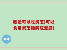眩晕可以吃灵芝(可以食用灵芝缓解眩晕感)