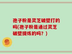 孢子粉是灵芝破壁打的吗(孢子粉是通过灵芝破壁提炼的吗？)