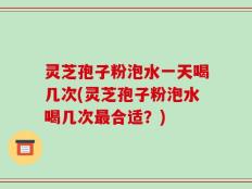 灵芝孢子粉泡水一天喝几次(灵芝孢子粉泡水喝几次最合适？)