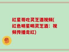 红星哥吃灵芝酒视频(红色明星喝灵芝酒：视频传播走红)