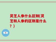 灵芝人参什么区别(灵芝和人参的区别是什么？)