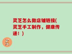 灵芝怎么做店铺链接(灵芝手工制作，健康传递！)