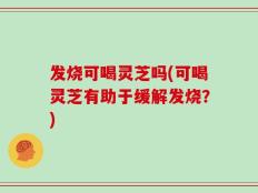 发烧可喝灵芝吗(可喝灵芝有助于缓解发烧？)