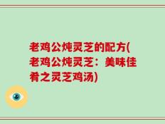 老鸡公炖灵芝的配方(老鸡公炖灵芝：美味佳肴之灵芝鸡汤)