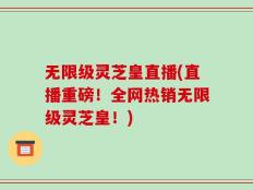 无限级灵芝皇直播(直播重磅！全网热销无限级灵芝皇！)