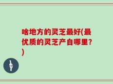 啥地方的灵芝最好(最优质的灵芝产自哪里？)