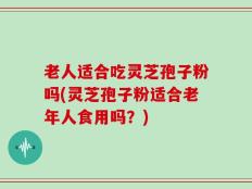老人适合吃灵芝孢子粉吗(灵芝孢子粉适合老年人食用吗？)