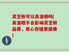 灵芝粉可以高温晒吗(高温晒不会影响灵芝粉品质，用心存储更健康)