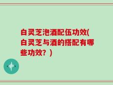 白灵芝泡酒配伍功效(白灵芝与酒的搭配有哪些功效？)