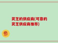 灵芝的供应商(可靠的灵芝供应商推荐)