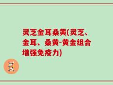灵芝金耳桑黄(灵芝、金耳、桑黄-黄金组合增强免疫力)