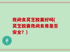 夜间食灵芝胶囊好吗(灵芝胶囊夜间食用是否安全？)