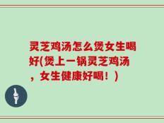 灵芝鸡汤怎么煲女生喝好(煲上一锅灵芝鸡汤，女生健康好喝！)