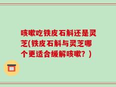 咳嗽吃铁皮石斛还是灵芝(铁皮石斛与灵芝哪个更适合缓解咳嗽？)