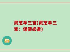 灵芝羊三宝(灵芝羊三宝：保健必备)