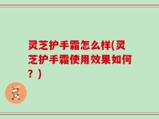 灵芝护手霜怎么样(灵芝护手霜使用效果如何？)