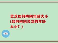 灵芝如何辨别年龄大小(如何辨别灵芝的年龄大小？)