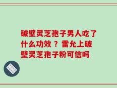 破壁灵芝孢子男人吃了什么功效 ？雷允上破壁灵芝孢子粉可信吗