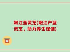 嫩江蓝灵芝(嫩江产蓝灵芝，助力养生保健)