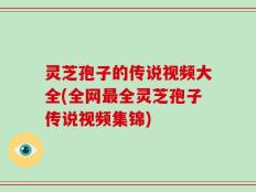 灵芝孢子的传说视频大全(全网最全灵芝孢子传说视频集锦)