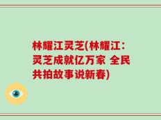 林耀江灵芝(林耀江：灵芝成就亿万家 全民共拍故事说新春)