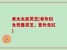 老太太卖灵芝(老年妇女兜售灵芝，意外走红)