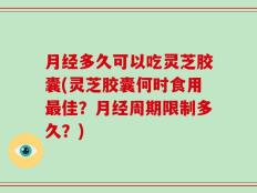月经多久可以吃灵芝胶囊(灵芝胶囊何时食用最佳？月经周期限制多久？)