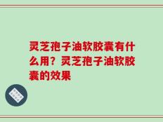 灵芝孢子油软胶囊有什么用？灵芝孢子油软胶囊的效果