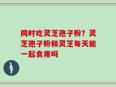 同时吃灵芝孢子粉？灵芝孢子粉和灵芝每天能一起食用吗