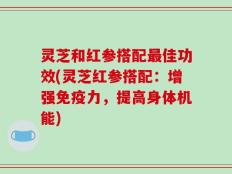 灵芝和红参搭配最佳功效(灵芝红参搭配：增强免疫力，提高身体机能)