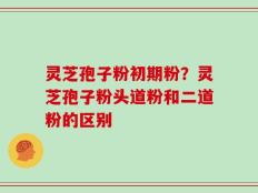 灵芝孢子粉初期粉？灵芝孢子粉头道粉和二道粉的区别