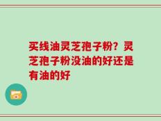 买线油灵芝孢子粉？灵芝孢子粉没油的好还是有油的好