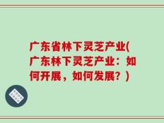 广东省林下灵芝产业(广东林下灵芝产业：如何开展，如何发展？)