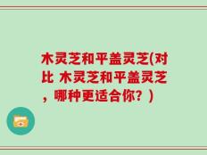 木灵芝和平盖灵芝(对比 木灵芝和平盖灵芝，哪种更适合你？)