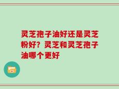 灵芝孢子油好还是灵芝粉好？灵芝和灵芝孢子油哪个更好