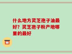 什么地方灵芝孢子油最好？灵芝孢子粉产地哪里的最好