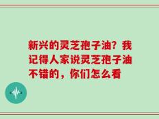 新兴的灵芝孢子油？我记得人家说灵芝孢子油不错的，你们怎么看