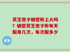 灵芝孢子破壁粉上火吗？破壁灵芝孢子粉每天服用几次，每次服多少