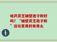 哈药灵芝破壁孢子粉好吗？“破壁灵芝孢子粉”这玩意真的有用么