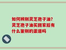 如何辨别灵芝孢子油？灵芝孢子油买回家后有什么鉴别的渠道吗