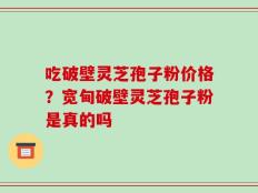 吃破壁灵芝孢子粉价格？宽甸破壁灵芝孢子粉是真的吗