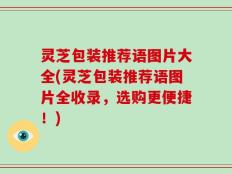 灵芝包装推荐语图片大全(灵芝包装推荐语图片全收录，选购更便捷！)