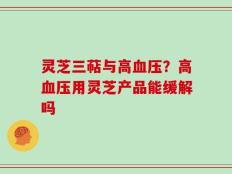 灵芝三萜与高血压？高血压用灵芝产品能缓解吗