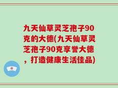 九天仙草灵芝孢子90克的大德(九天仙草灵芝孢子90克享誉大德，打造健康生活佳品)