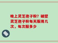 晚上灵芝孢子粉？破壁灵芝孢子粉每天服用几次，每次服多少