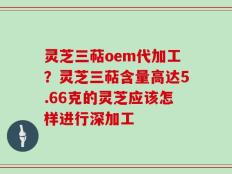 灵芝三萜oem代加工？灵芝三萜含量高达5.66克的灵芝应该怎样进行深加工