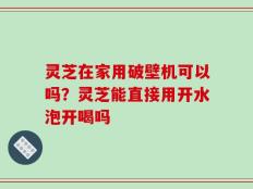 灵芝在家用破壁机可以吗？灵芝能直接用开水泡开喝吗